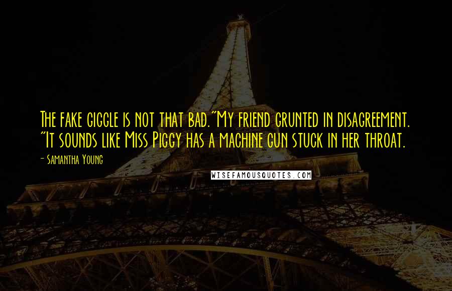 Samantha Young quotes: The fake giggle is not that bad."My friend grunted in disagreement. "It sounds like Miss Piggy has a machine gun stuck in her throat. Samantha Young quotes: The fake giggle is not that bad."My friend grunted in disagreement. "It sounds like Miss Piggy has a machine gun stuck in her throat.