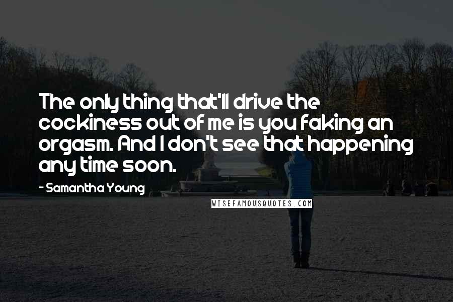 Samantha Young quotes: The only thing that'll drive the cockiness out of me is you faking an orgasm. And I don't see that happening any time soon. Samantha Young quotes: The only thing that'll drive the cockiness out of me is you faking an orgasm. And I don't see that happening any time soon.