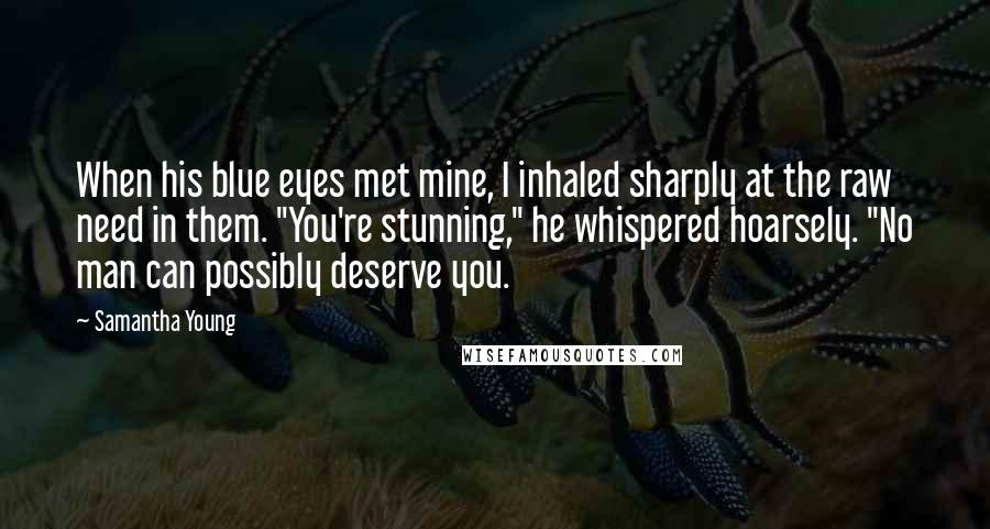 Samantha Young quotes: When his blue eyes met mine, I inhaled sharply at the raw need in them. "You're stunning," he whispered hoarsely. "No man can possibly deserve you.