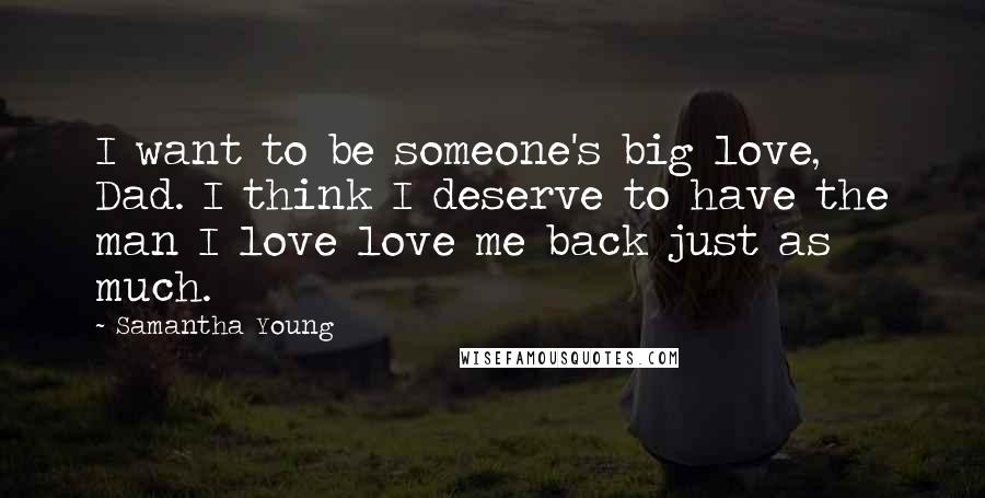 Samantha Young quotes: I want to be someone's big love, Dad. I think I deserve to have the man I love love me back just as much. Samantha Young quotes: I want to be someone's big love, Dad. I think I deserve to have the man I love love me back just as much.