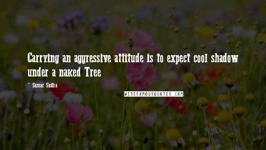 Samar Sudha quotes: Carrying an aggressive attitude is to expect cool shadow under a naked Tree