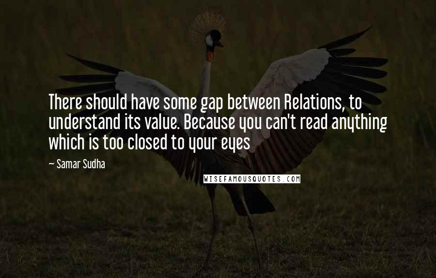 Samar Sudha quotes: There should have some gap between Relations, to understand its value. Because you can't read anything which is too closed to your eyes