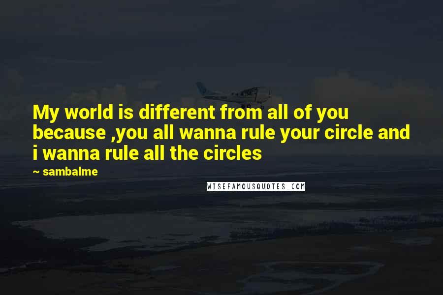 Sambalme quotes: My world is different from all of you because ,you all wanna rule your circle and i wanna rule all the circles