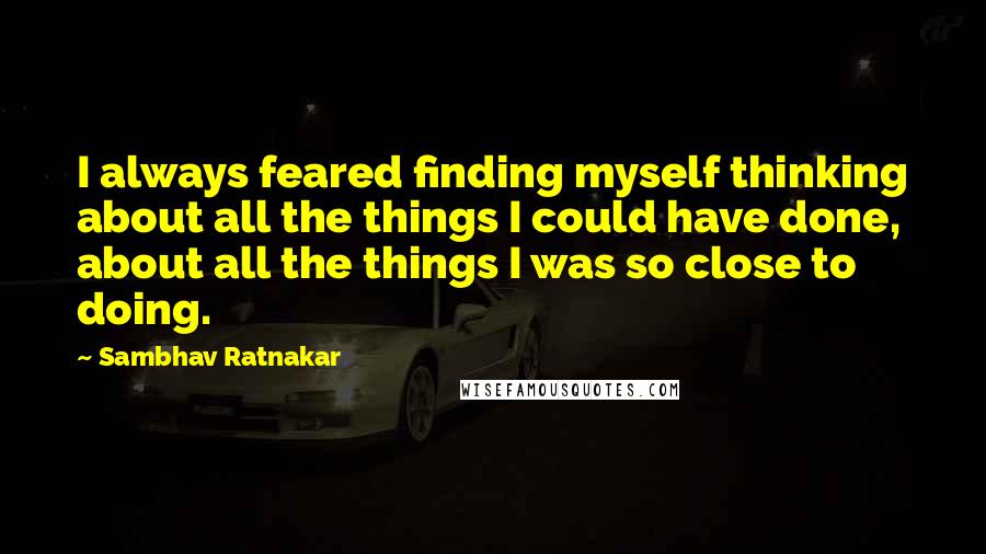 Sambhav Ratnakar quotes: I always feared finding myself thinking about all the things I could have done, about all the things I was so close to doing. Sambhav Ratnakar quotes: I always feared finding myself thinking about all the things I could have done, about all the things I was so close to doing.