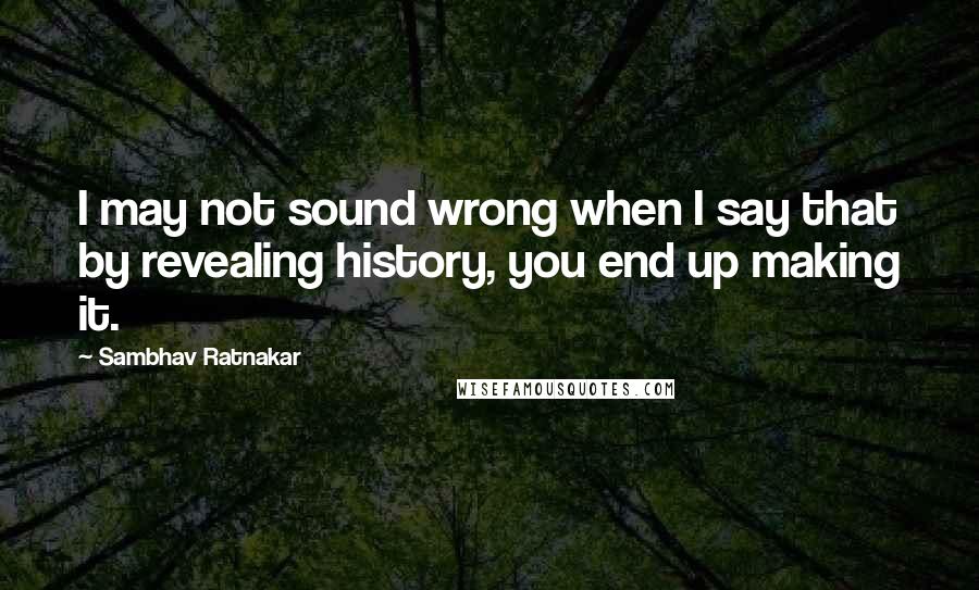 Sambhav Ratnakar quotes: I may not sound wrong when I say that by revealing history, you end up making it.