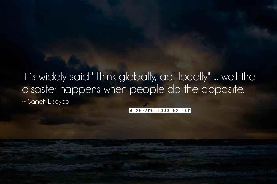 Sameh Elsayed quotes: It is widely said "Think globally, act locally" ... well the disaster happens when people do the opposite.