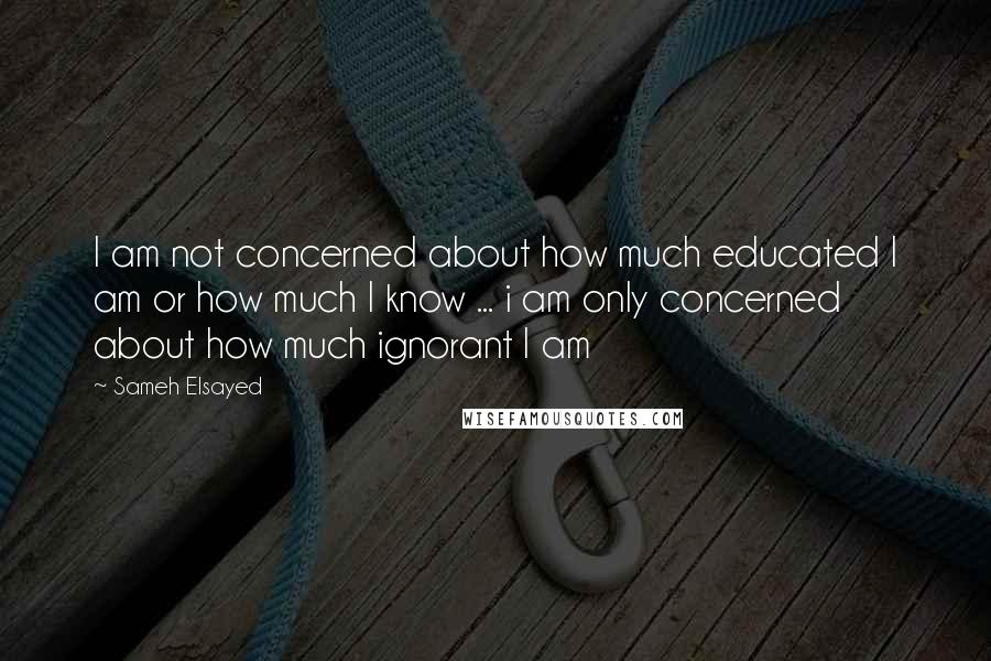 Sameh Elsayed quotes: I am not concerned about how much educated I am or how much I know ... i am only concerned about how much ignorant I am