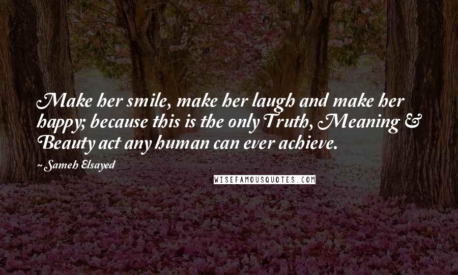 Sameh Elsayed quotes: Make her smile, make her laugh and make her happy; because this is the only Truth, Meaning & Beauty act any human can ever achieve.