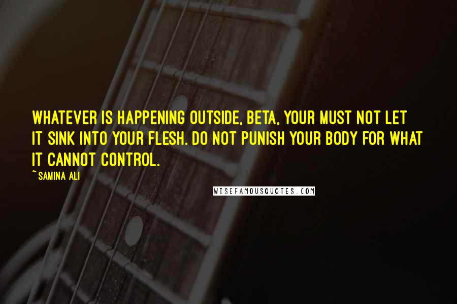 Samina Ali quotes: whatever is happening outside, Beta, your must not let it sink into your flesh. Do not punish your body for what it cannot control. Samina Ali quotes: whatever is happening outside, Beta, your must not let it sink into your flesh. Do not punish your body for what it cannot control.
