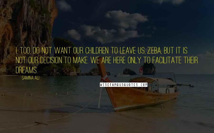 Samina Ali quotes: I, too, do not want our children to leave us, Zeba, but it is not our decision to make. We are here only to facilitate their dreams.