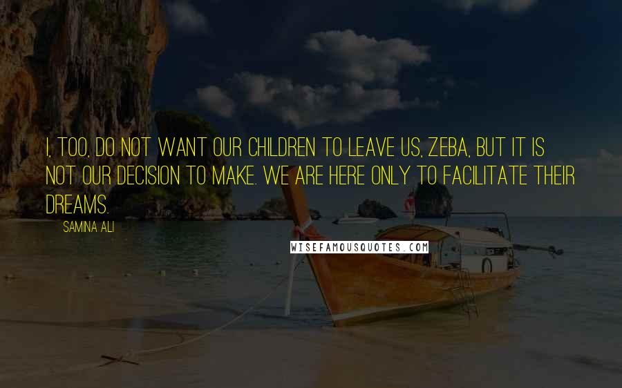 Samina Ali quotes: I, too, do not want our children to leave us, Zeba, but it is not our decision to make. We are here only to facilitate their dreams. Samina Ali quotes: I, too, do not want our children to leave us, Zeba, but it is not our decision to make. We are here only to facilitate their dreams.