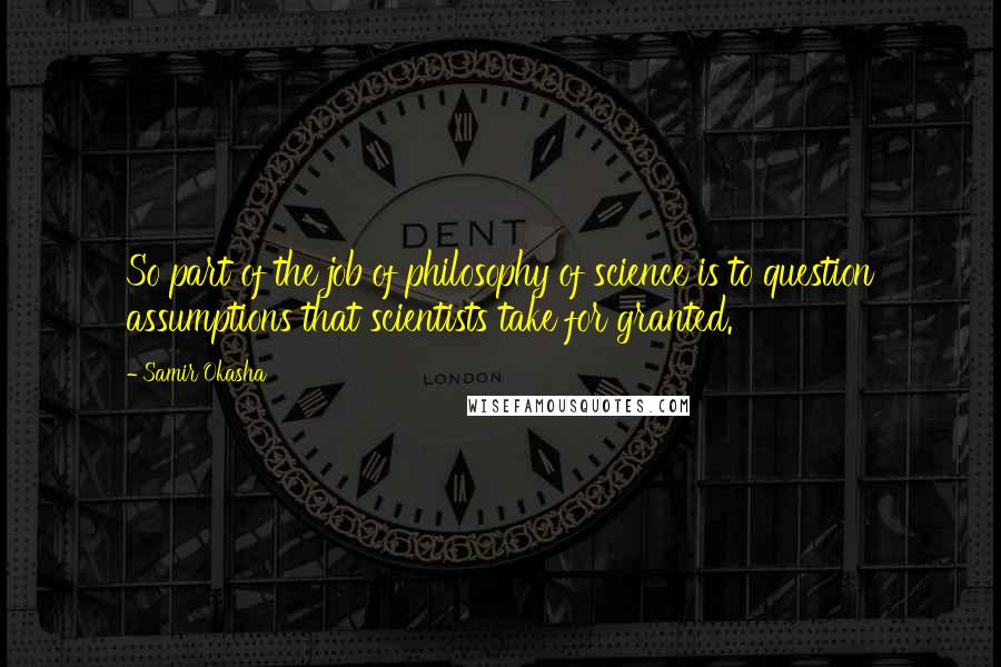 Samir Okasha quotes: So part of the job of philosophy of science is to question assumptions that scientists take for granted.