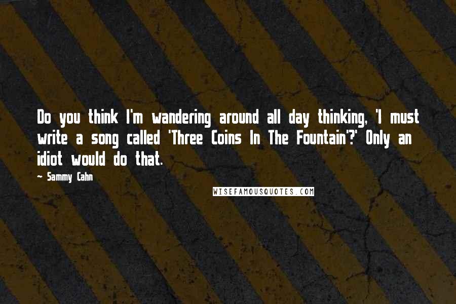 Sammy Cahn quotes: Do you think I'm wandering around all day thinking, 'I must write a song called 'Three Coins In The Fountain'?' Only an idiot would do that. Sammy Cahn quotes: Do you think I'm wandering around all day thinking, 'I must write a song called 'Three Coins In The Fountain'?' Only an idiot would do that.