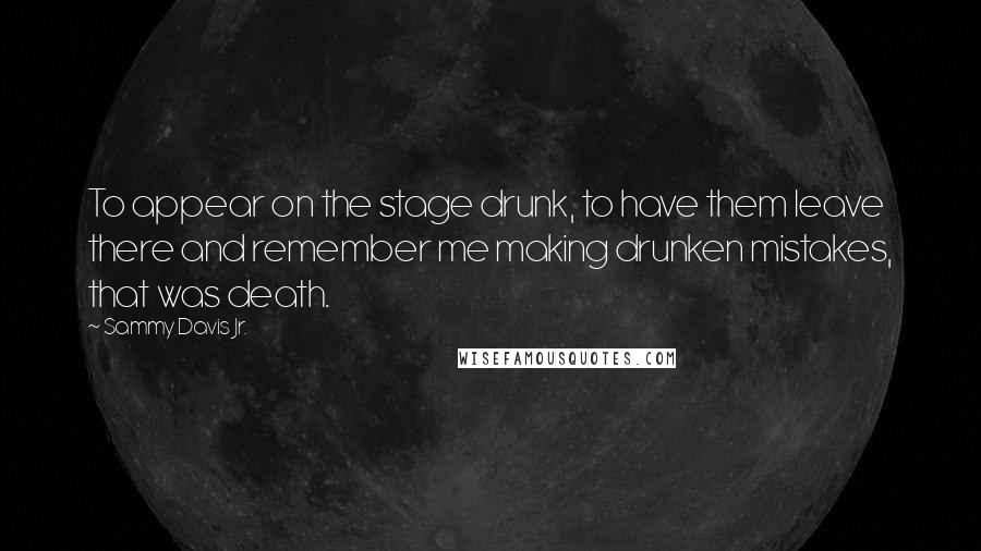 Sammy Davis Jr. quotes: To appear on the stage drunk, to have them leave there and remember me making drunken mistakes, that was death. Sammy Davis Jr. quotes: To appear on the stage drunk, to have them leave there and remember me making drunken mistakes, that was death.