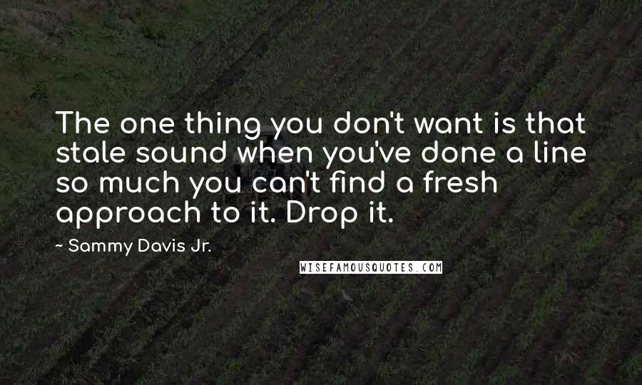 Sammy Davis Jr. quotes: The one thing you don't want is that stale sound when you've done a line so much you can't find a fresh approach to it. Drop it.