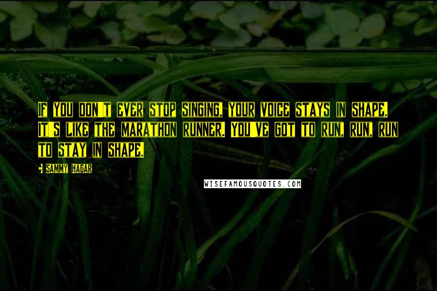 Sammy Hagar quotes: If you don't ever stop singing, your voice stays in shape. It's like the marathon runner. You've got to run, run, run to stay in shape. Sammy Hagar quotes: If you don't ever stop singing, your voice stays in shape. It's like the marathon runner. You've got to run, run, run to stay in shape.