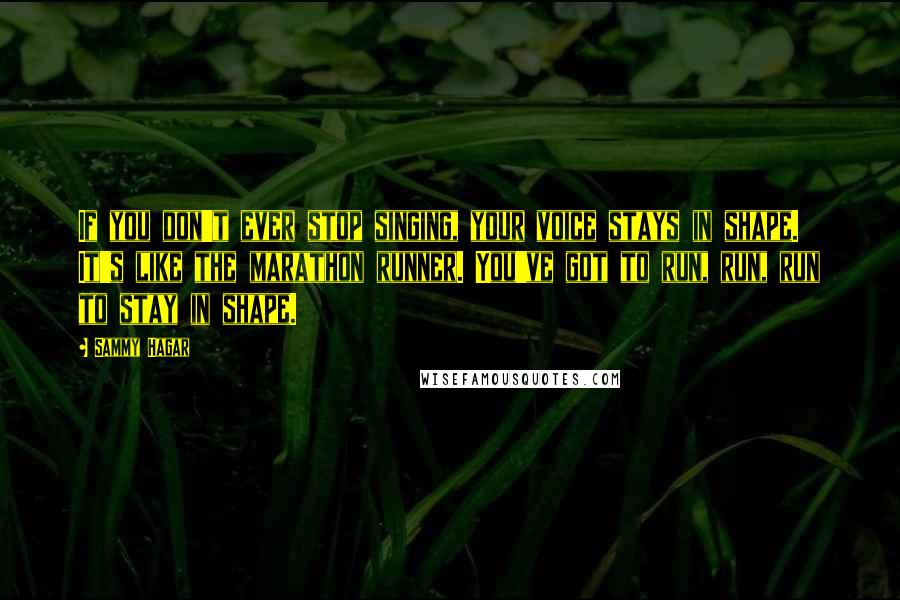 Sammy Hagar quotes: If you don't ever stop singing, your voice stays in shape. It's like the marathon runner. You've got to run, run, run to stay in shape.