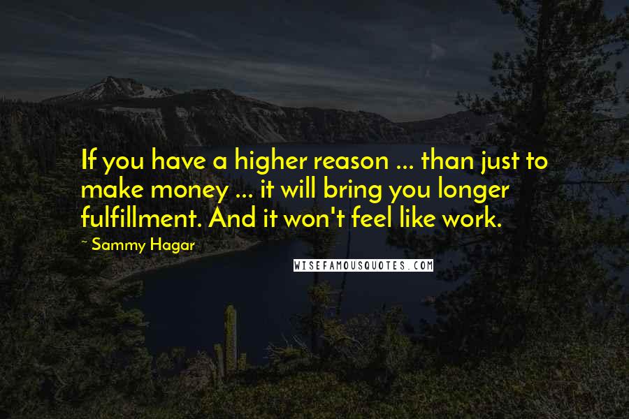Sammy Hagar quotes: If you have a higher reason ... than just to make money ... it will bring you longer fulfillment. And it won't feel like work.