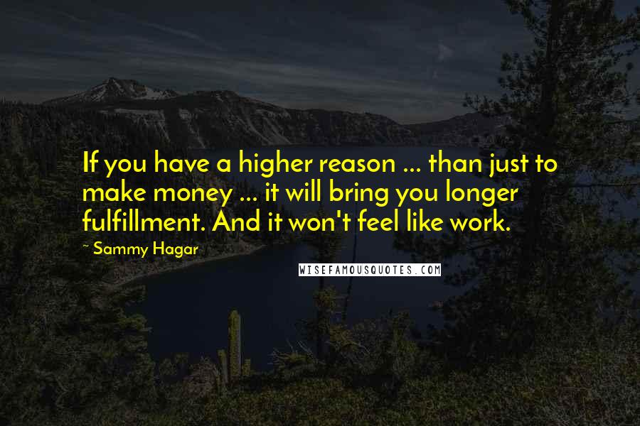 Sammy Hagar quotes: If you have a higher reason ... than just to make money ... it will bring you longer fulfillment. And it won't feel like work. Sammy Hagar quotes: If you have a higher reason ... than just to make money ... it will bring you longer fulfillment. And it won't feel like work.