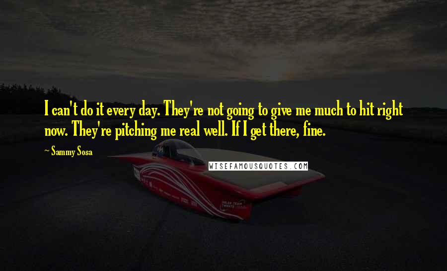 Sammy Sosa quotes: I can't do it every day. They're not going to give me much to hit right now. They're pitching me real well. If I get there, fine.