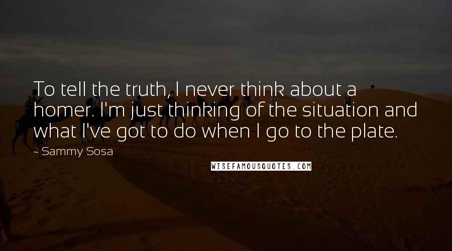 Sammy Sosa quotes: To tell the truth, I never think about a homer. I'm just thinking of the situation and what I've got to do when I go to the plate. Sammy Sosa quotes: To tell the truth, I never think about a homer. I'm just thinking of the situation and what I've got to do when I go to the plate.