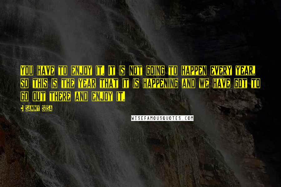 Sammy Sosa quotes: You have to enjoy it. It is not going to happen every year, so this is the year that it is happening and we have got to go out there