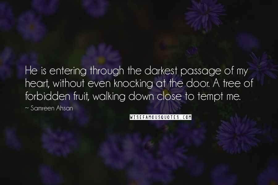 Samreen Ahsan quotes: He is entering through the darkest passage of my heart, without even knocking at the door. A tree of forbidden fruit, walking down close to tempt me.