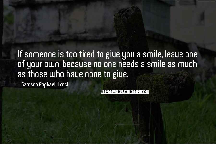 Samson Raphael Hirsch quotes: If someone is too tired to give you a smile, leave one of your own, because no one needs a smile as much as those who have none to give. Samson Raphael Hirsch quotes: If someone is too tired to give you a smile, leave one of your own, because no one needs a smile as much as those who have none to give.
