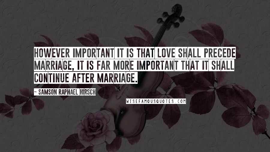 Samson Raphael Hirsch quotes: However important it is that love shall precede marriage, it is far more important that it shall continue after marriage.