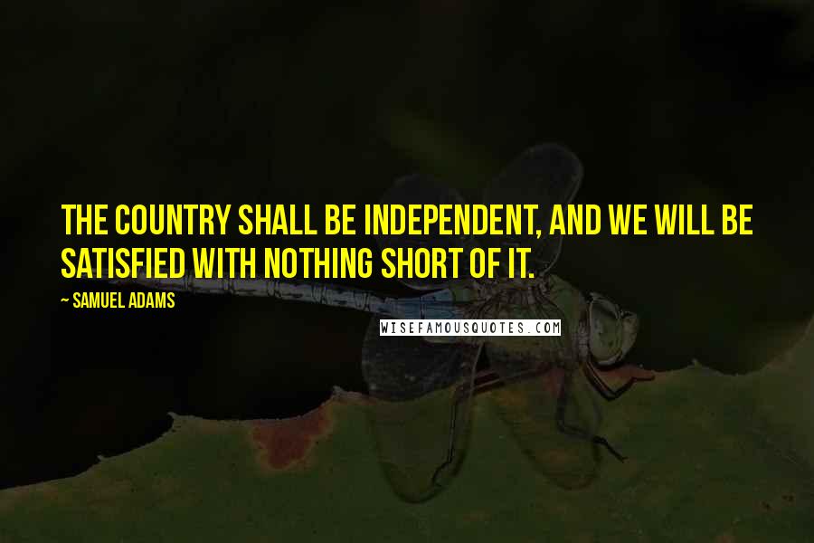 Samuel Adams quotes: The country shall be independent, and we will be satisfied with nothing short of it.