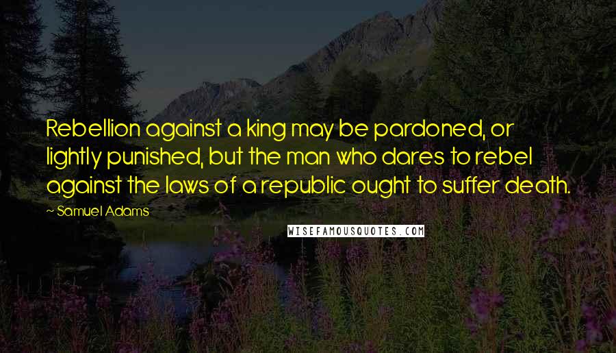 Samuel Adams quotes: Rebellion against a king may be pardoned, or lightly punished, but the man who dares to rebel against the laws of a republic ought to suffer death.