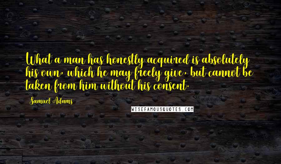 Samuel Adams quotes: What a man has honestly acquired is absolutely his own, which he may freely give, but cannot be taken from him without his consent.