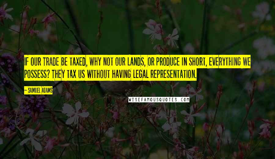 Samuel Adams quotes: If our Trade be taxed, why not our Lands, or Produce in short, everything we possess? They tax us without having legal representation.