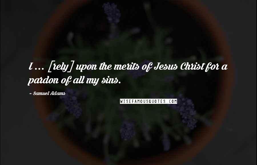 Samuel Adams quotes: I ... [rely] upon the merits of Jesus Christ for a pardon of all my sins.