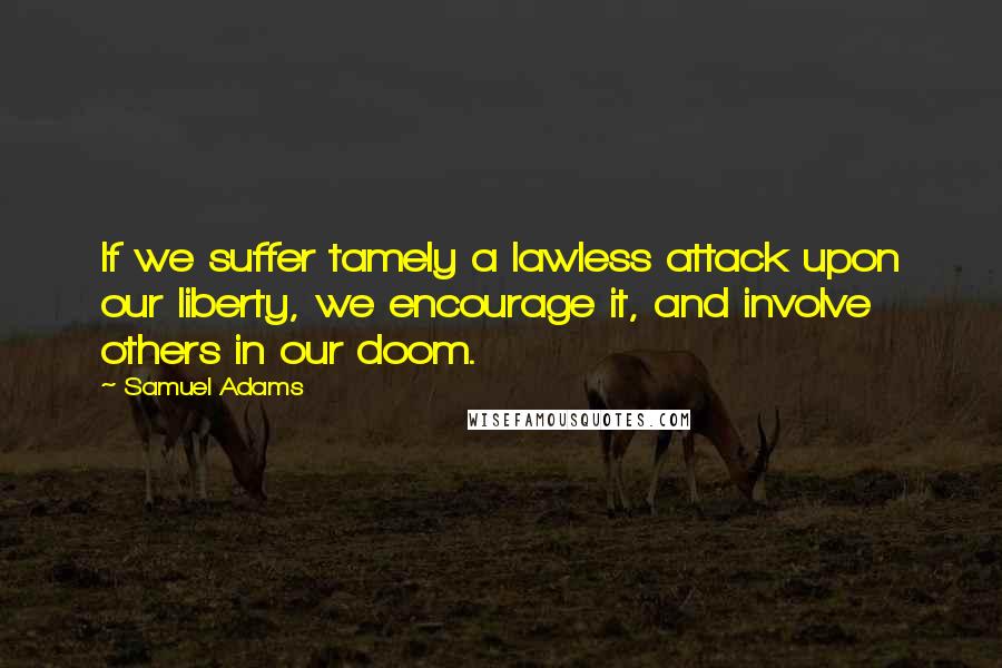 Samuel Adams quotes: If we suffer tamely a lawless attack upon our liberty, we encourage it, and involve others in our doom.