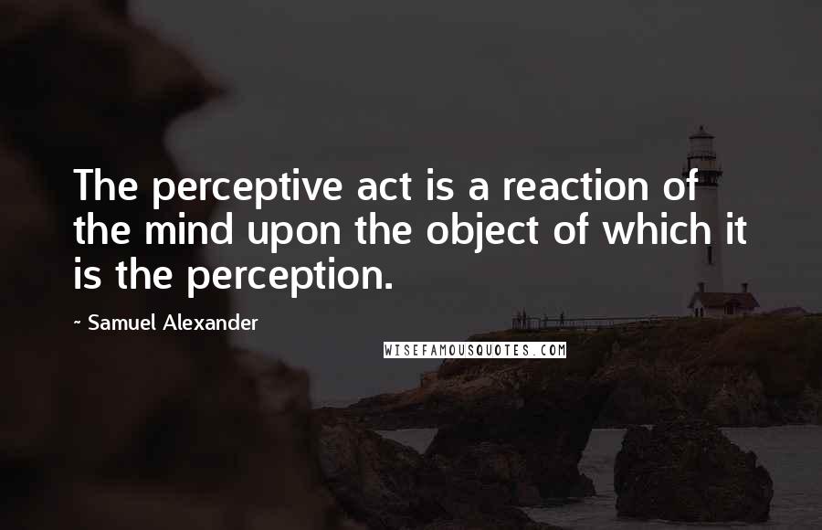 Samuel Alexander quotes: The perceptive act is a reaction of the mind upon the object of which it is the perception.