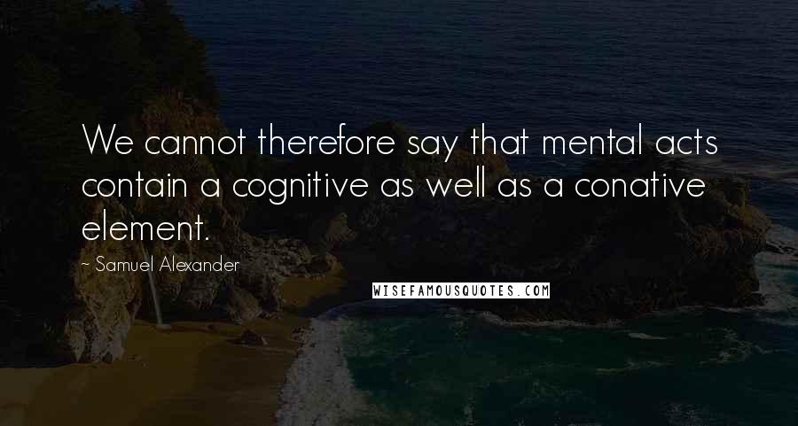 Samuel Alexander quotes: We cannot therefore say that mental acts contain a cognitive as well as a conative element.