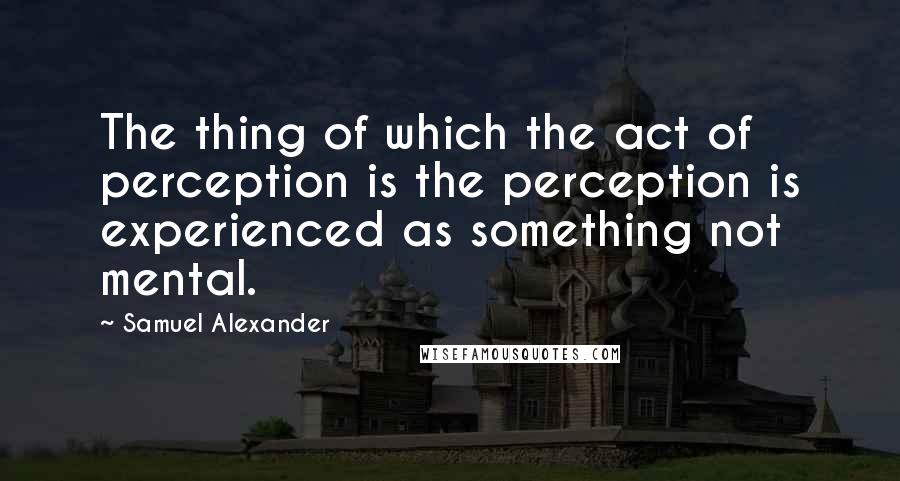 Samuel Alexander quotes: The thing of which the act of perception is the perception is experienced as something not mental.