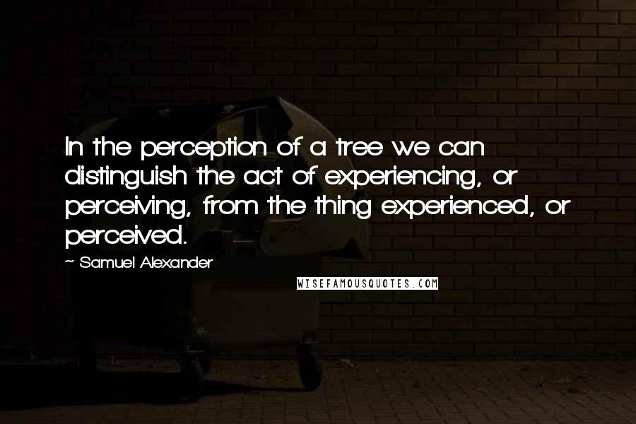 Samuel Alexander quotes: In the perception of a tree we can distinguish the act of experiencing, or perceiving, from the thing experienced, or perceived.