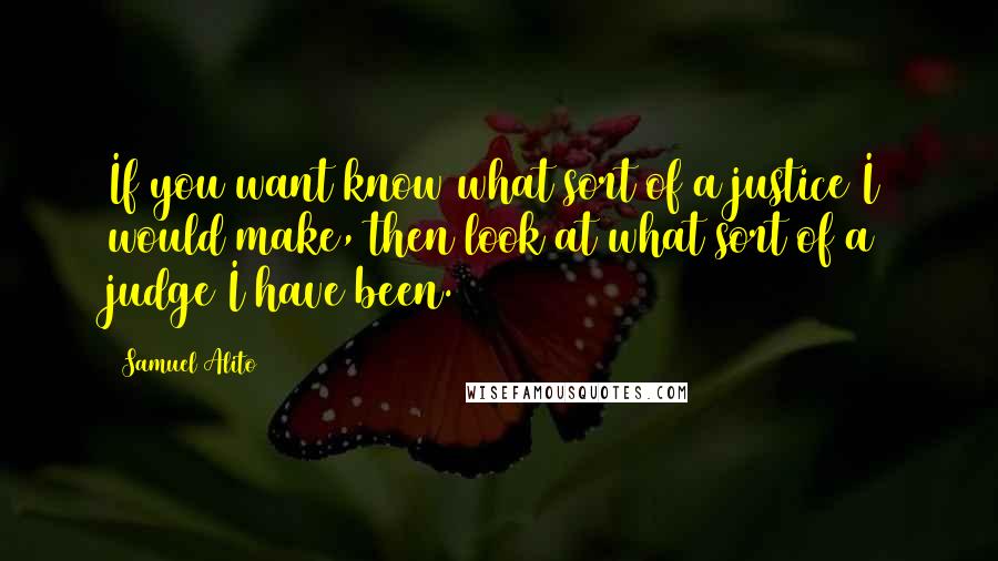 Samuel Alito quotes: If you want know what sort of a justice I would make, then look at what sort of a judge I have been.
