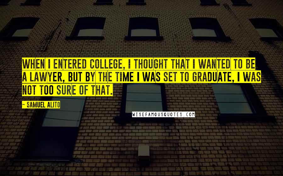 Samuel Alito quotes: When I entered college, I thought that I wanted to be a lawyer, but by the time I was set to graduate, I was not too sure of that.