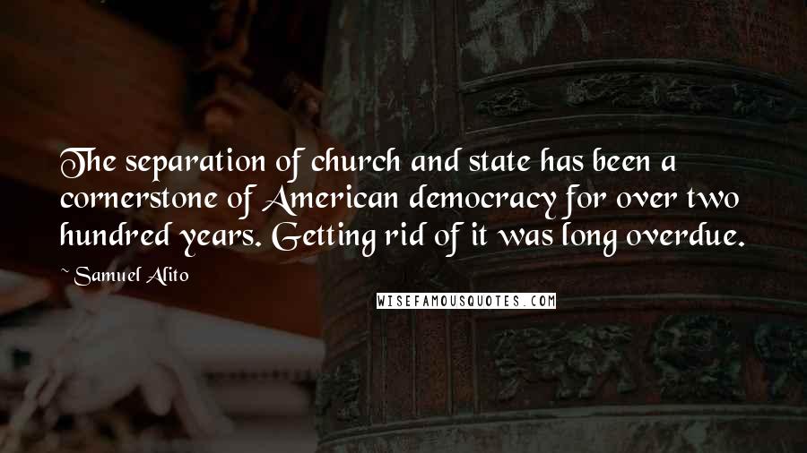 Samuel Alito quotes: The separation of church and state has been a cornerstone of American democracy for over two hundred years. Getting rid of it was long overdue.