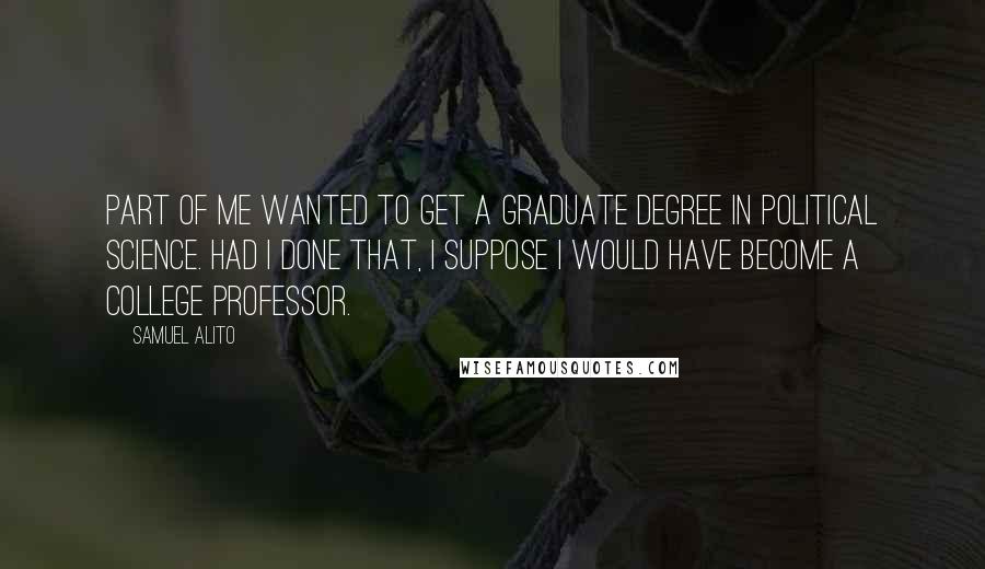 Samuel Alito quotes: Part of me wanted to get a graduate degree in political science. Had I done that, I suppose I would have become a college professor.