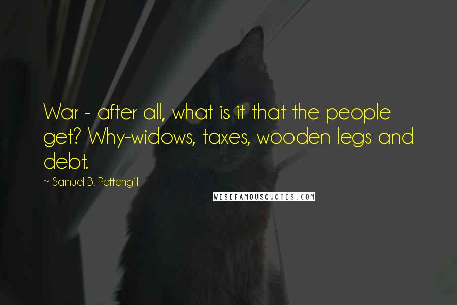 Samuel B. Pettengill quotes: War - after all, what is it that the people get? Why-widows, taxes, wooden legs and debt.