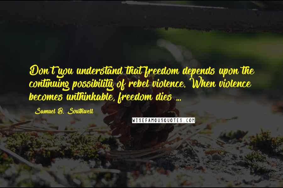 Samuel B. Southwell quotes: Don't you understand that freedom depends upon the continuing possibility of rebel violence. When violence becomes unthinkable, freedom dies ...