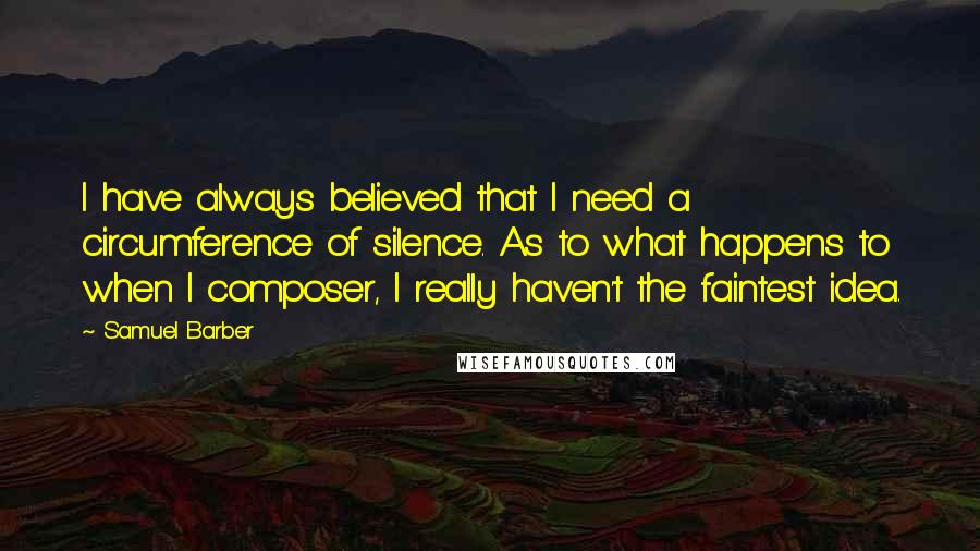 Samuel Barber quotes: I have always believed that I need a circumference of silence. As to what happens to when I composer, I really haven't the faintest idea.