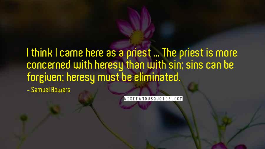 Samuel Bowers quotes: I think I came here as a priest ... The priest is more concerned with heresy than with sin; sins can be forgiven; heresy must be eliminated.