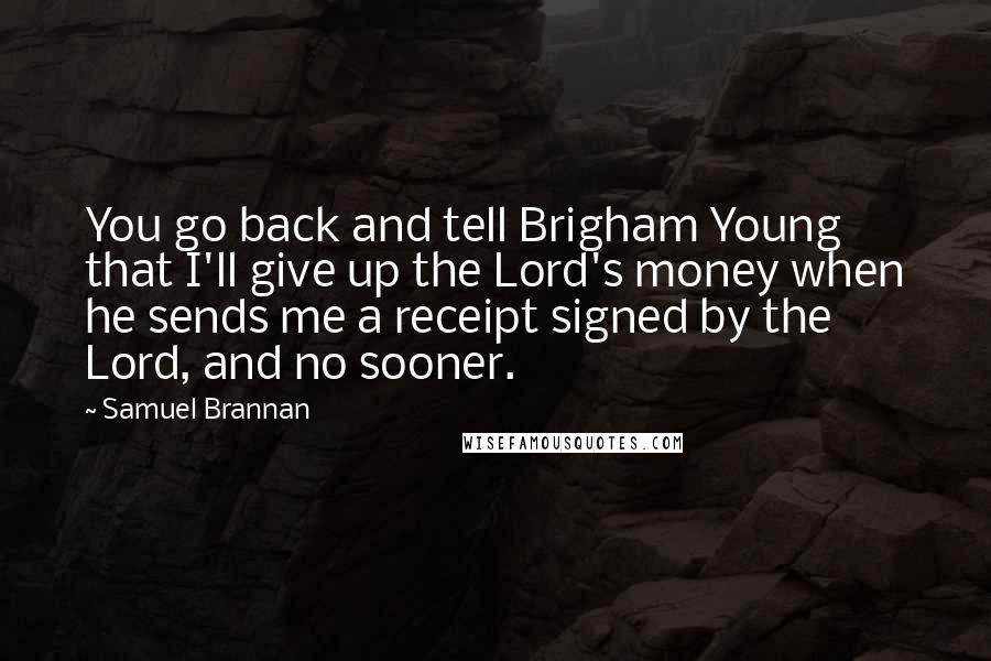 Samuel Brannan quotes: You go back and tell Brigham Young that I'll give up the Lord's money when he sends me a receipt signed by the Lord, and no sooner. Samuel Brannan quotes: You go back and tell Brigham Young that I'll give up the Lord's money when he sends me a receipt signed by the Lord, and no sooner.