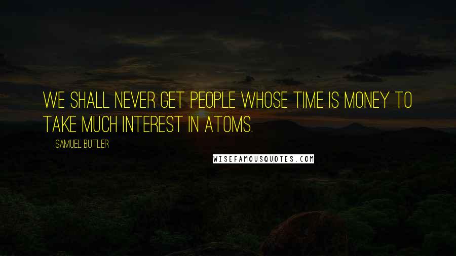 Samuel Butler quotes: We shall never get people whose time is money to take much interest in atoms.