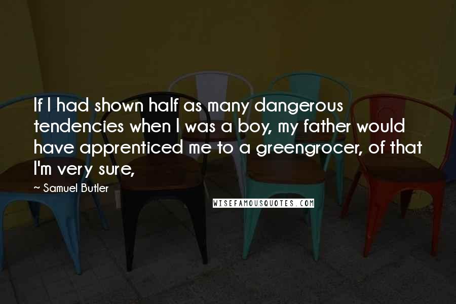 Samuel Butler quotes: If I had shown half as many dangerous tendencies when I was a boy, my father would have apprenticed me to a greengrocer, of that I'm very sure,